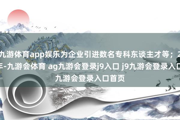 九游体育app娱乐为企业引进数名专科东谈主才等；2024年-九游会体育 ag九游会登录j9入口 j9九游会登录入口首