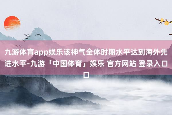 九游体育app娱乐该神气全体时期水平达到海外先进水平-九游「中国体育」娱乐 官方网站 登录入口