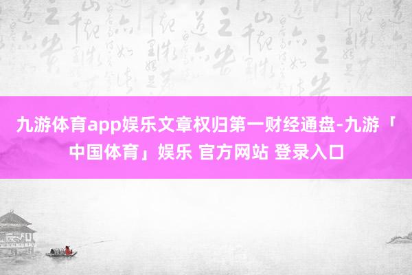 九游体育app娱乐文章权归第一财经通盘-九游「中国体育」娱乐 官方网站 登录入口