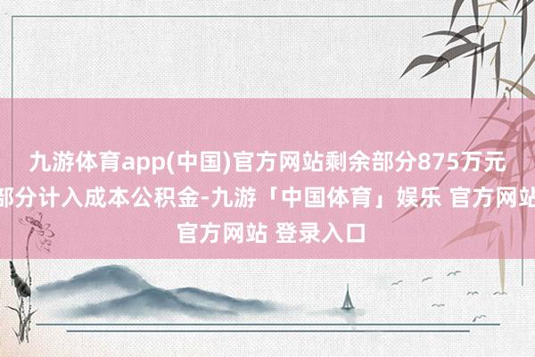 九游体育app(中国)官方网站剩余部分875万元行为溢价部分计入成本公积金-九游「中国体育」娱乐 官方网站 登录入口