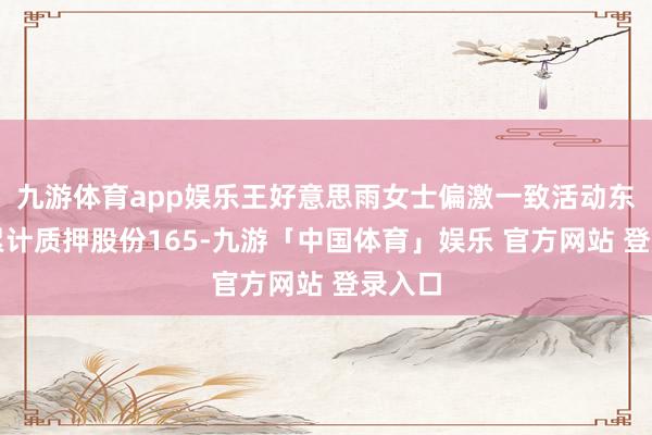 九游体育app娱乐王好意思雨女士偏激一致活动东谈主累计质押股份165-九游「中国体育」娱乐 官方网站 登录入口