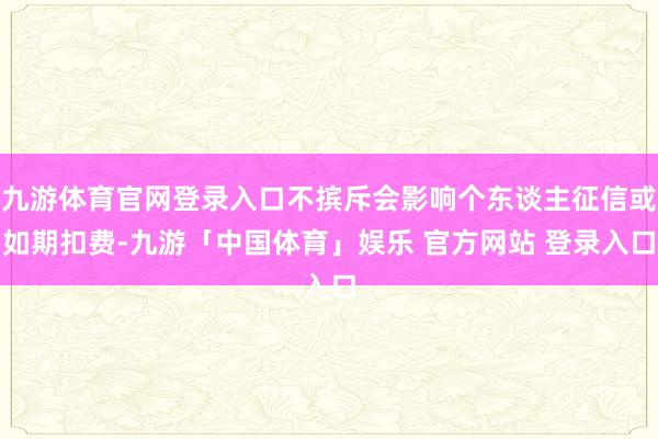 九游体育官网登录入口不摈斥会影响个东谈主征信或如期扣费-九游「中国体育」娱乐 官方网站 登录入口
