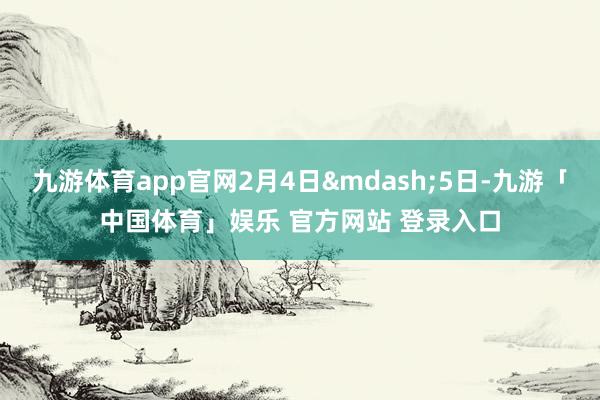 九游体育app官网2月4日—5日-九游「中国体育」娱乐 官方网站 登录入口