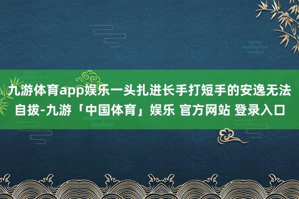 九游体育app娱乐一头扎进长手打短手的安逸无法自拔-九游「中国体育」娱乐 官方网站 登录入口