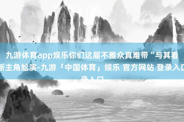 九游体育app娱乐你们这届不雅众真难带“与其看新主角尬演-九游「中国体育」娱乐 官方网站 登录入口