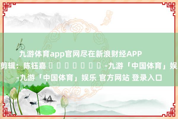 九游体育app官网尽在新浪财经APP            						株连剪辑：陈钰嘉 							-九游「中国体育」娱乐 官方网站 登录入口