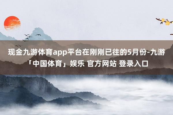 现金九游体育app平台　　在刚刚已往的5月份-九游「中国体育」娱乐 官方网站 登录入口