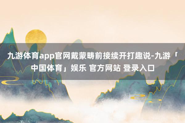 九游体育app官网戴蒙畴前接续开打趣说-九游「中国体育」娱乐 官方网站 登录入口
