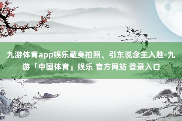 九游体育app娱乐藏身拍照、引东说念主入胜-九游「中国体育」娱乐 官方网站 登录入口
