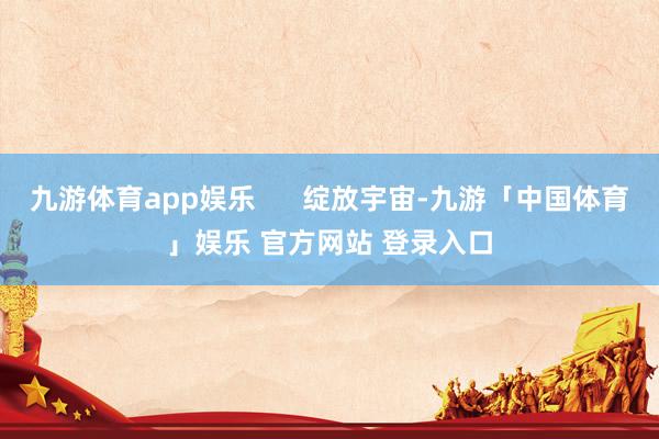 九游体育app娱乐      绽放宇宙-九游「中国体育」娱乐 官方网站 登录入口
