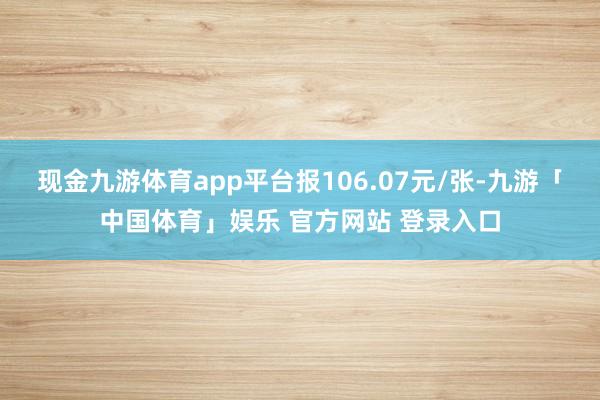 现金九游体育app平台报106.07元/张-九游「中国体育」娱乐 官方网站 登录入口