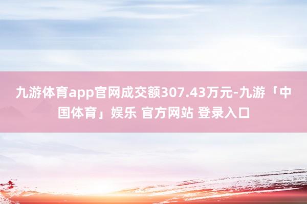九游体育app官网成交额307.43万元-九游「中国体育」娱乐 官方网站 登录入口