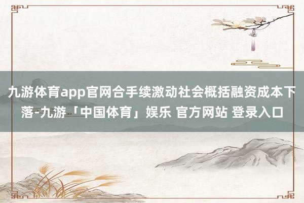 九游体育app官网合手续激动社会概括融资成本下落-九游「中国体育」娱乐 官方网站 登录入口