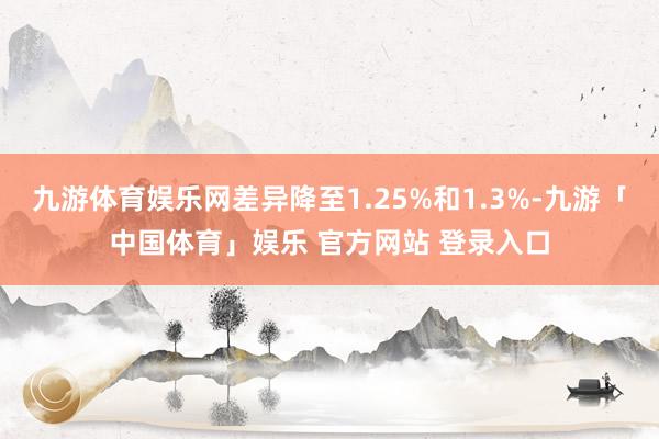 九游体育娱乐网差异降至1.25%和1.3%-九游「中国体育」娱乐 官方网站 登录入口