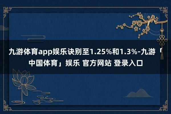 九游体育app娱乐诀别至1.25%和1.3%-九游「中国体育」娱乐 官方网站 登录入口