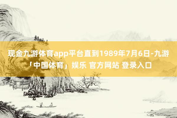 现金九游体育app平台直到1989年7月6日-九游「中国体育」娱乐 官方网站 登录入口