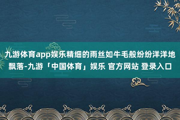 九游体育app娱乐精细的雨丝如牛毛般纷纷洋洋地飘落-九游「中国体育」娱乐 官方网站 登录入口