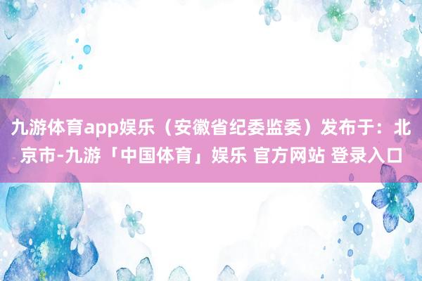 九游体育app娱乐（安徽省纪委监委）发布于：北京市-九游「中国体育」娱乐 官方网站 登录入口