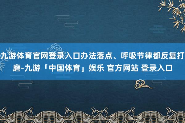 九游体育官网登录入口办法落点、呼吸节律都反复打磨-九游「中国体育」娱乐 官方网站 登录入口