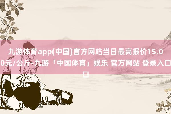 九游体育app(中国)官方网站当日最高报价15.00元/公斤-九游「中国体育」娱乐 官方网站 登录入口