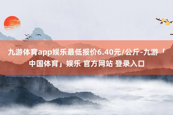 九游体育app娱乐最低报价6.40元/公斤-九游「中国体育」娱乐 官方网站 登录入口