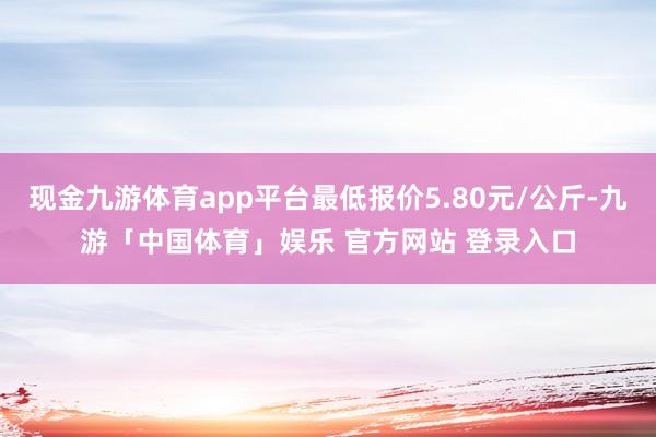 现金九游体育app平台最低报价5.80元/公斤-九游「中国体育」娱乐 官方网站 登录入口