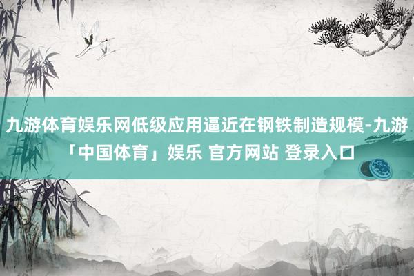 九游体育娱乐网低级应用逼近在钢铁制造规模-九游「中国体育」娱乐 官方网站 登录入口