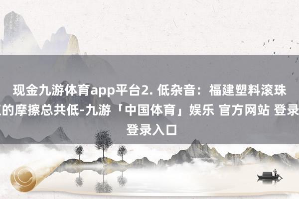 现金九游体育app平台2. 低杂音：福建塑料滚珠丝杠的摩擦总共低-九游「中国体育」娱乐 官方网站 登录入口