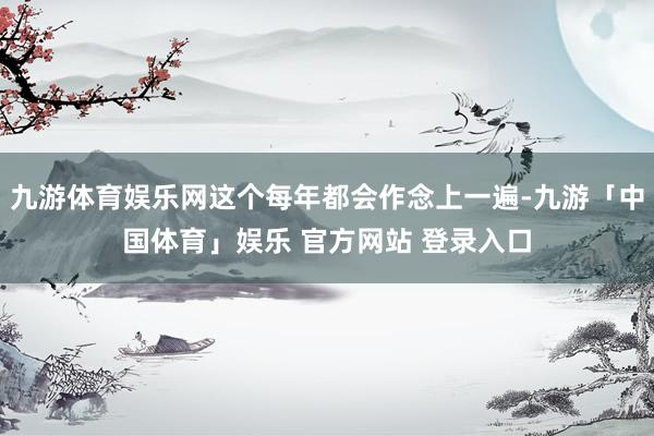 九游体育娱乐网这个每年都会作念上一遍-九游「中国体育」娱乐 官方网站 登录入口