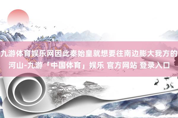 九游体育娱乐网因此秦始皇就想要往南边膨大我方的河山-九游「中国体育」娱乐 官方网站 登录入口