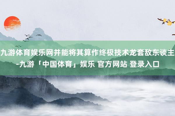 九游体育娱乐网并能将其算作终极技术龙套敌东谈主-九游「中国体育」娱乐 官方网站 登录入口