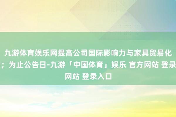 九游体育娱乐网提高公司国际影响力与家具贸易化后劲；为止公告日-九游「中国体育」娱乐 官方网站 登录入口
