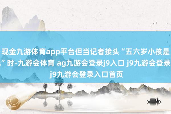 现金九游体育app平台但当记者接头“五六岁小孩是否不错玩”时-九游会体育 ag九游会登录j9入口 j9九游会登录入口