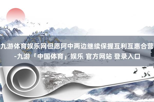 九游体育娱乐网但愿阿中两边继续保握互利互惠合营-九游「中国体育」娱乐 官方网站 登录入口