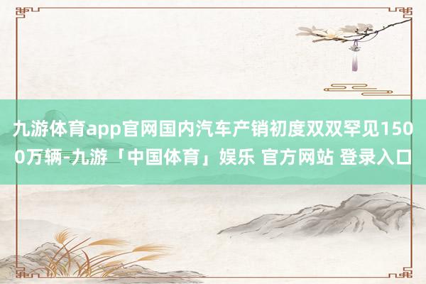 九游体育app官网国内汽车产销初度双双罕见1500万辆-九游「中国体育」娱乐 官方网站 登录入口