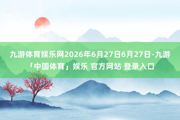 九游体育娱乐网2026年6月27日6月27日-九游「中国体育」娱乐 官方网站 登录入口