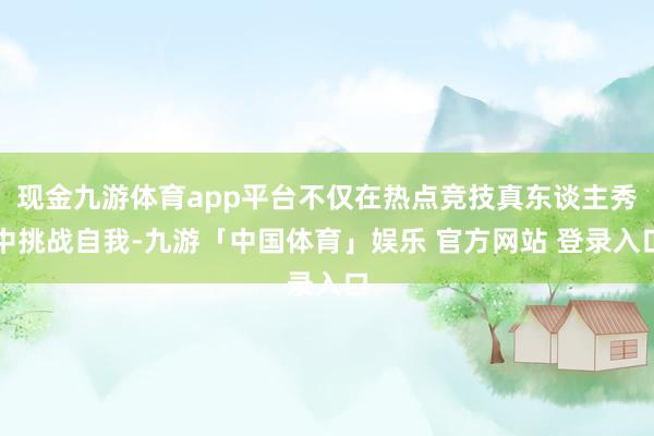 现金九游体育app平台不仅在热点竞技真东谈主秀中挑战自我-九游「中国体育」娱乐 官方网站 登录入口