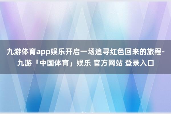 九游体育app娱乐开启一场追寻红色回来的旅程-九游「中国体育」娱乐 官方网站 登录入口