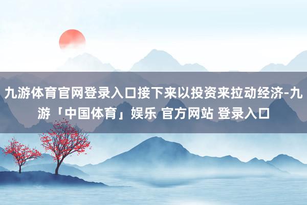 九游体育官网登录入口接下来以投资来拉动经济-九游「中国体育」娱乐 官方网站 登录入口