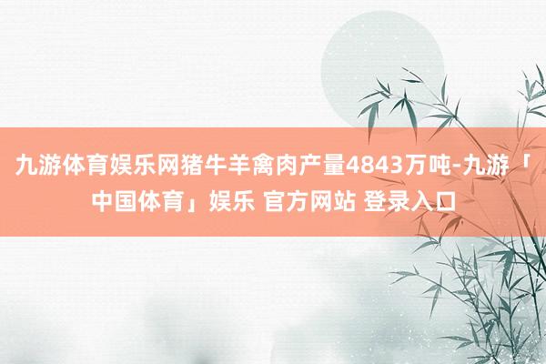 九游体育娱乐网猪牛羊禽肉产量4843万吨-九游「中国体育」娱乐 官方网站 登录入口