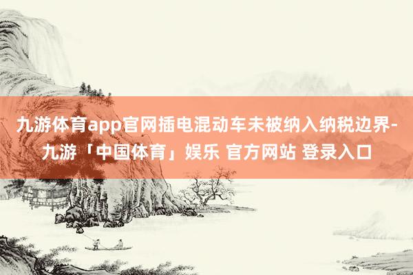 九游体育app官网插电混动车未被纳入纳税边界-九游「中国体育」娱乐 官方网站 登录入口
