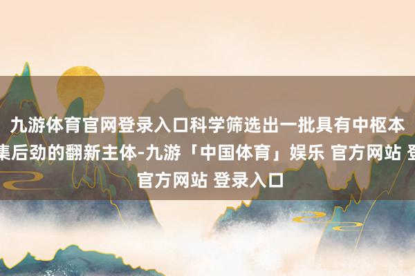 九游体育官网登录入口科学筛选出一批具有中枢本领和市集后劲的翻新主体-九游「中国体育」娱乐 官方网站 登录入口